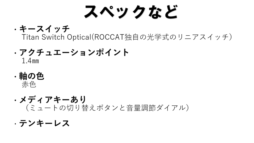 ・キースイッチ
　Titan Switch Optical(ROCCAT独自の光学式のリニアスイッチ）
・アクチュエーションポイント
　1.4㎜
・軸の色
　赤色
・メディアキーあり
　（ミュートの切り替えボタンと音量調節ダイアル）
・テンキーレス